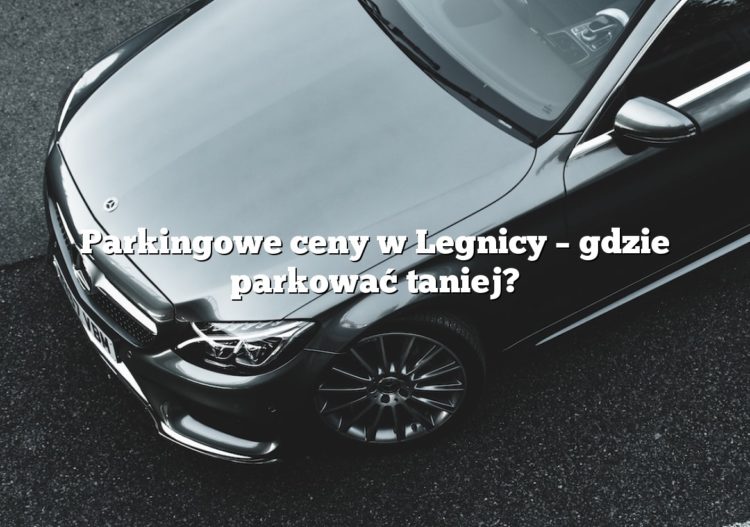 Parkingowe ceny w Legnicy – gdzie parkować taniej?