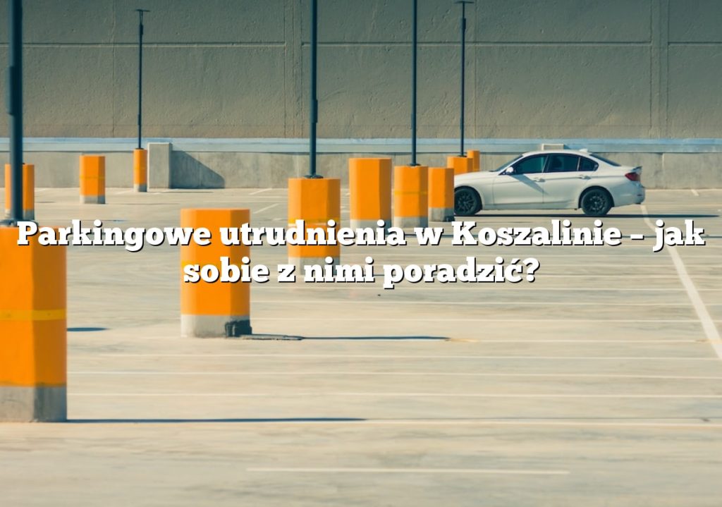 Parkingowe utrudnienia w Koszalinie – jak sobie z nimi poradzić?