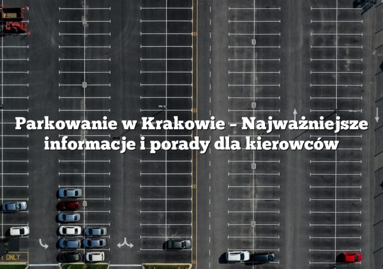 Parkowanie w Krakowie – Najważniejsze informacje i porady dla kierowców