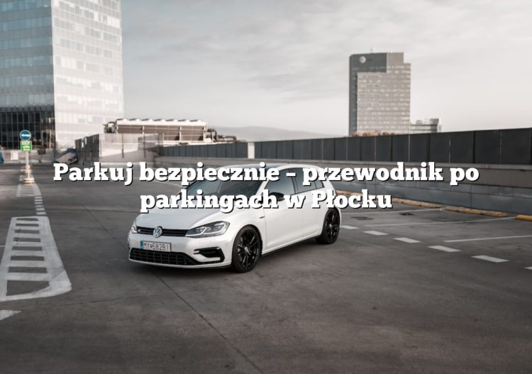 Parkuj bezpiecznie – przewodnik po parkingach w Płocku
