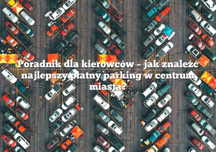 Poradnik dla kierowców – jak znaleźć najlepszy płatny parking w centrum miasta?