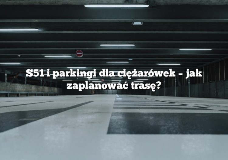 S51 i parkingi dla ciężarówek – jak zaplanować trasę?