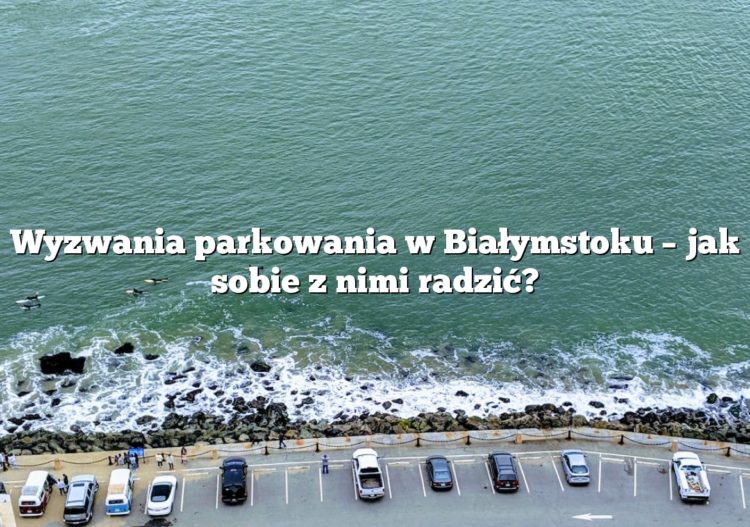 Wyzwania parkowania w Białymstoku – jak sobie z nimi radzić?