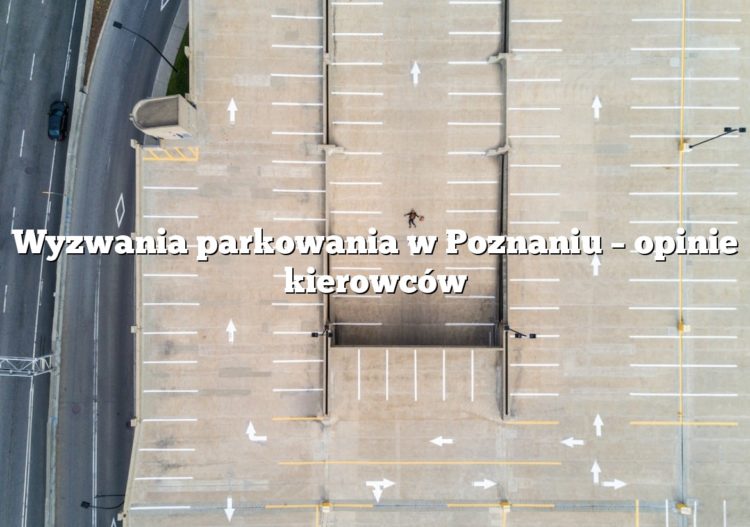 Wyzwania parkowania w Poznaniu – opinie kierowców
