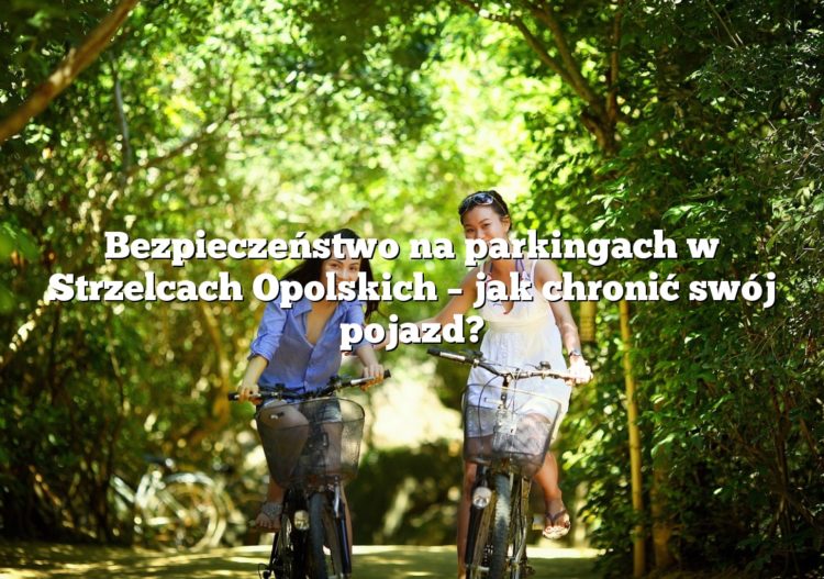Bezpieczeństwo na parkingach w Strzelcach Opolskich – jak chronić swój pojazd?